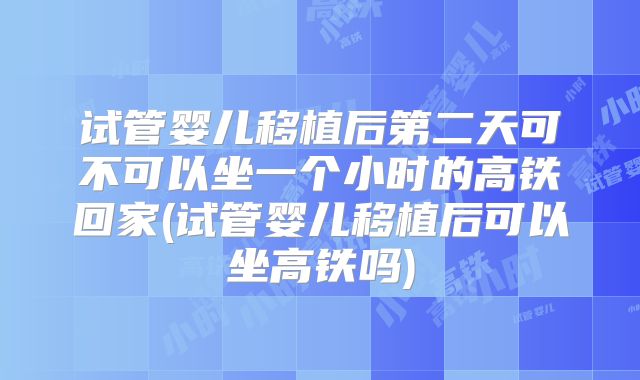 试管婴儿移植后第二天可不可以坐一个小时的高铁回家(试管婴儿移植后可以坐高铁吗)