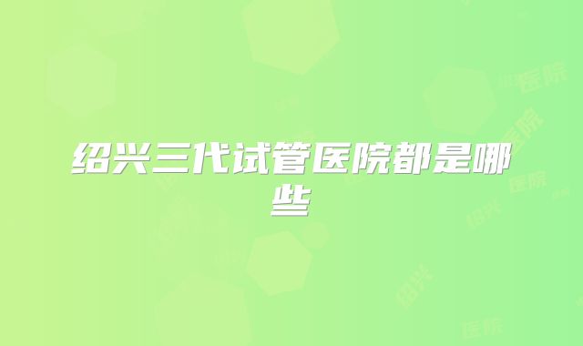 绍兴三代试管医院都是哪些