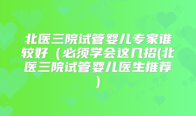 北医三院试管婴儿专家谁较好(必须学会这几招(北医三院试管婴儿医生推荐)