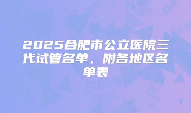 2025合肥市公立医院三代试管名单，附各地区名单表