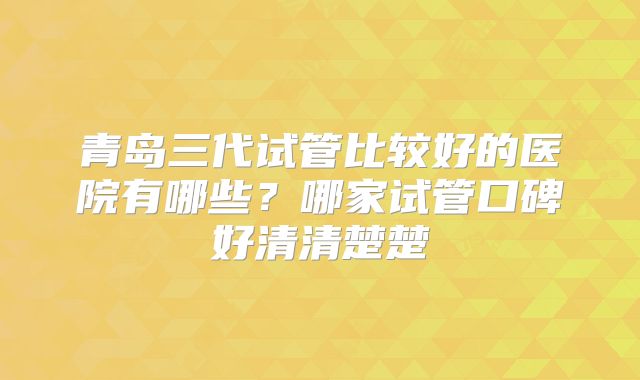 青岛三代试管比较好的医院有哪些？哪家试管口碑好清清楚楚