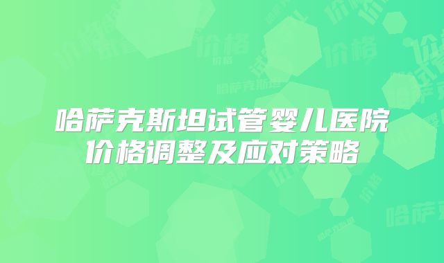 哈萨克斯坦试管婴儿医院价格调整及应对策略
