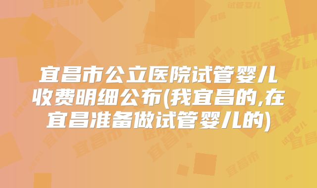 宜昌市公立医院试管婴儿收费明细公布(我宜昌的,在宜昌准备做试管婴儿的)