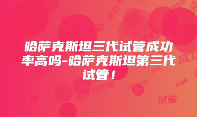 哈萨克斯坦三代试管成功率高吗-哈萨克斯坦第三代试管！