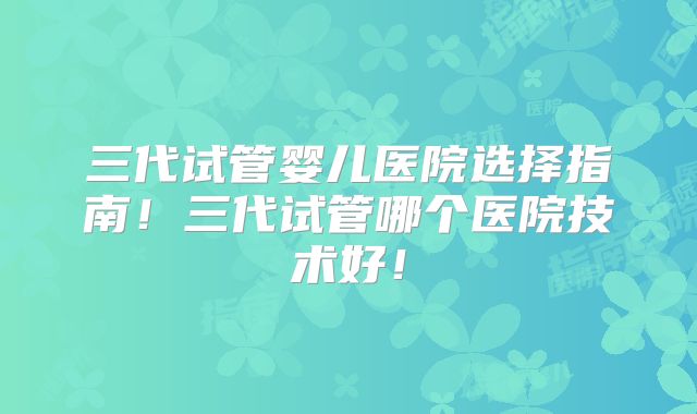 三代试管婴儿医院选择指南！三代试管哪个医院技术好！