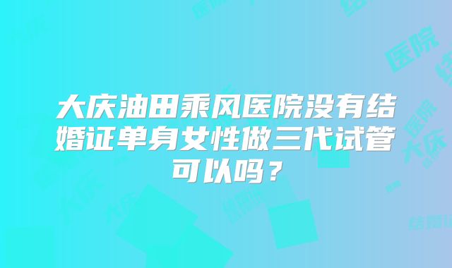 大庆油田乘风医院没有结婚证单身女性做三代试管可以吗？