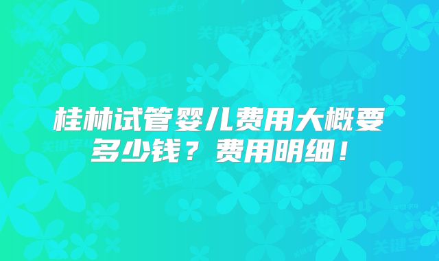 桂林试管婴儿费用大概要多少钱?费用明细!