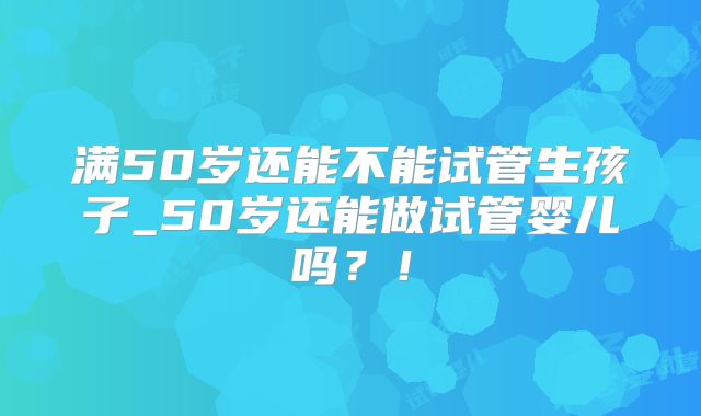满50岁还能不能试管生孩子_50岁还能做试管婴儿吗?!