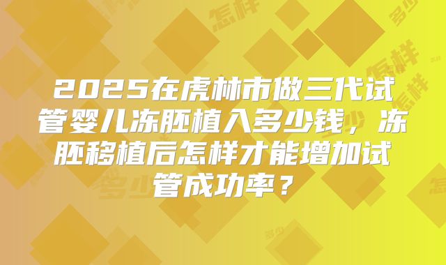 2025在虎林市做三代试管婴儿冻胚植入多少钱,冻胚移植后怎样才能增加试管成功率?