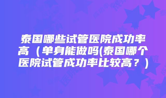 泰国哪些试管医院成功率高(单身能做吗(泰国哪个医院试管成功率比较高?)