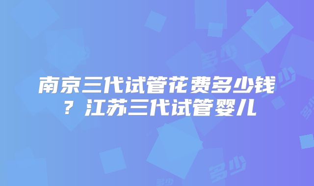 南京三代试管花费多少钱？江苏三代试管婴儿