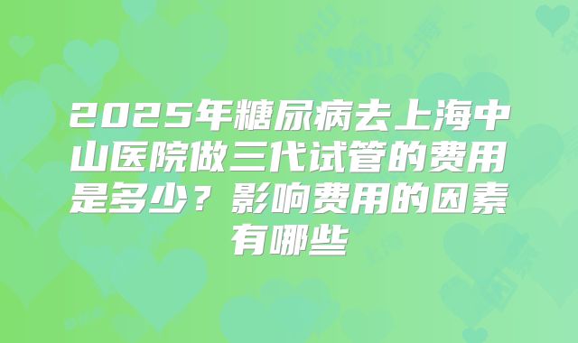 2025年糖尿病去上海中山医院做三代试管的费用是多少？影响费用的因素有哪些