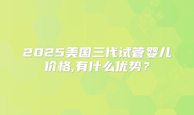 2025美国三代试管婴儿价格,有什么优势？