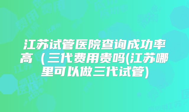 江苏试管医院查询成功率高(三代费用贵吗(江苏哪里可以做三代试管)