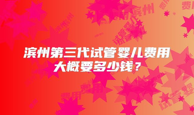 滨州第三代试管婴儿费用大概要多少钱？