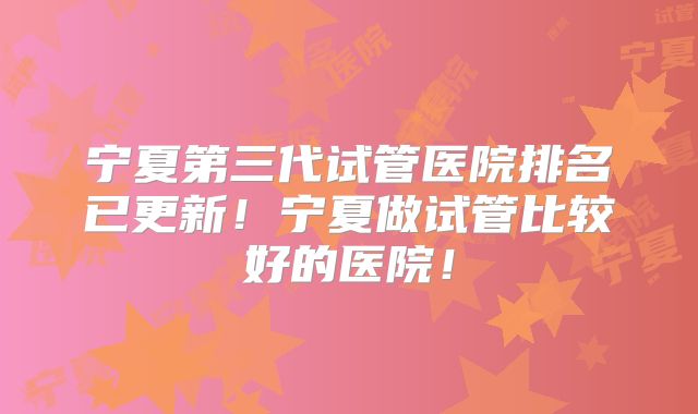 宁夏第三代试管医院排名已更新！宁夏做试管比较好的医院！