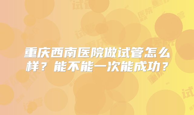 重庆西南医院做试管怎么样?能不能一次能成功?
