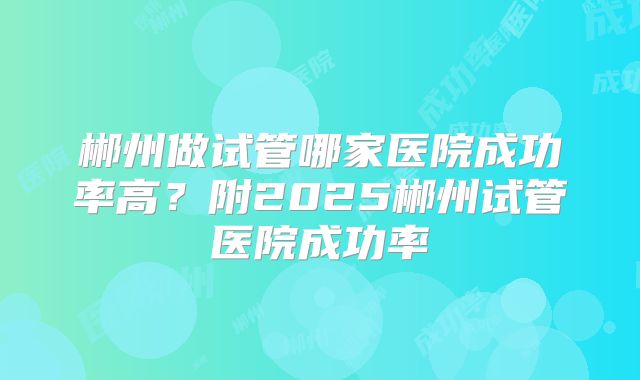 郴州做试管哪家医院成功率高?附2025郴州试管医院成功率