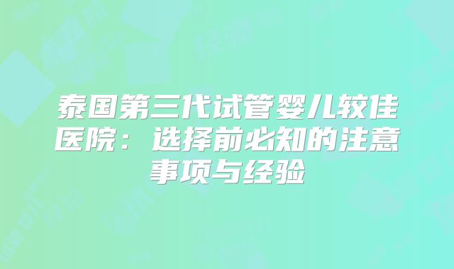 泰国第三代试管婴儿较佳医院:选择前必知的注意事项与经验