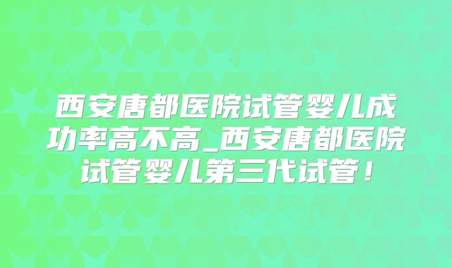 西安唐都医院试管婴儿成功率高不高_西安唐都医院试管婴儿第三代试管！