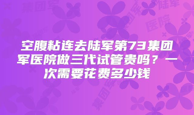 空腹粘连去陆军第73集团军医院做三代试管贵吗?一次需要花费多少钱