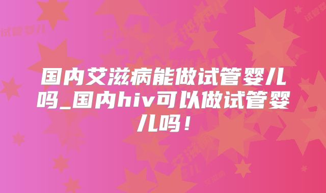 国内艾滋病能做试管婴儿吗_国内hiv可以做试管婴儿吗！