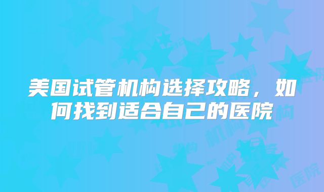 美国试管机构选择攻略，如何找到适合自己的医院