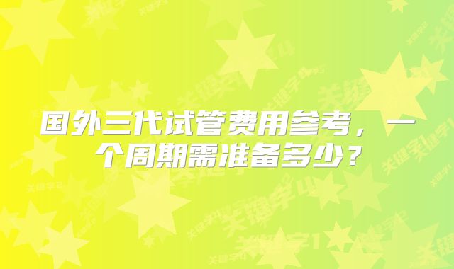 国外三代试管费用参考,一个周期需准备多少?