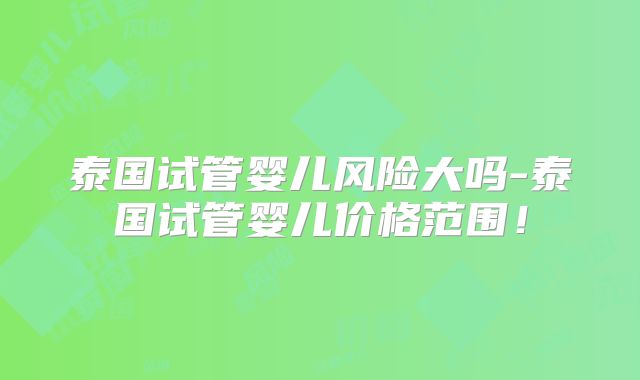 泰国试管婴儿风险大吗-泰国试管婴儿价格范围!