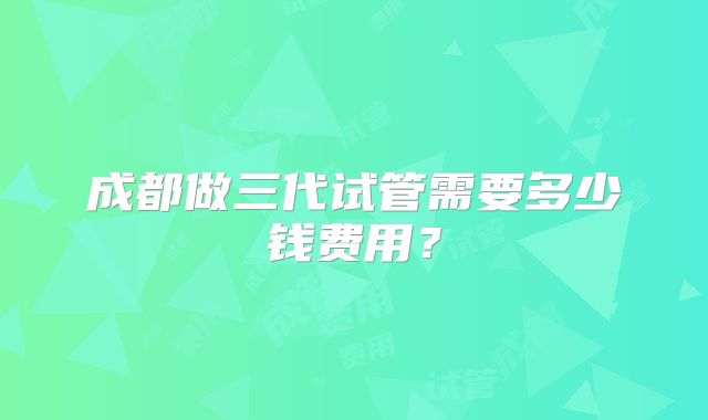 成都做三代试管需要多少钱费用？