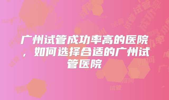 广州试管成功率高的医院,如何选择合适的广州试管医院