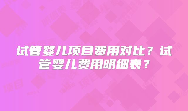 试管婴儿项目费用对比？试管婴儿费用明细表？