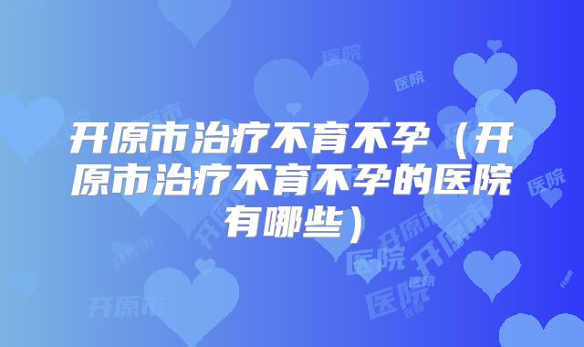 开原市治疗不育不孕(开原市治疗不育不孕的医院有哪些)