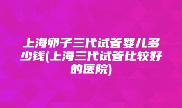 上海卵子三代试管婴儿多少钱(上海三代试管比较好的医院)