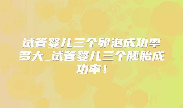 试管婴儿三个卵泡成功率多大_试管婴儿三个胚胎成功率！