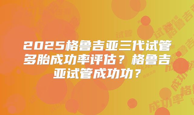 2025格鲁吉亚三代试管多胎成功率评估?格鲁吉亚试管成功功?