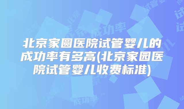 北京家圆医院试管婴儿的成功率有多高(北京家园医院试管婴儿收费标准)