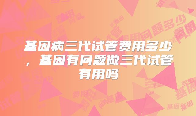 基因病三代试管费用多少，基因有问题做三代试管有用吗