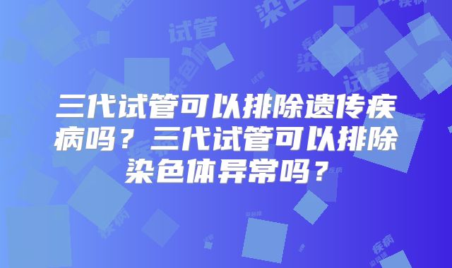 三代试管可以排除遗传疾病吗?三代试管可以排除染色体异常吗?