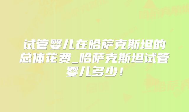试管婴儿在哈萨克斯坦的总体花费_哈萨克斯坦试管婴儿多少！