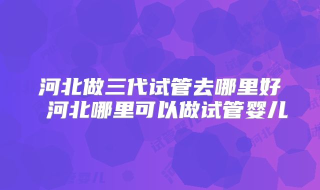 河北做三代试管去哪里好 河北哪里可以做试管婴儿
