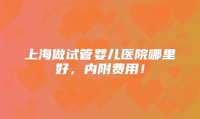 上海做试管婴儿医院哪里好,内附费用!