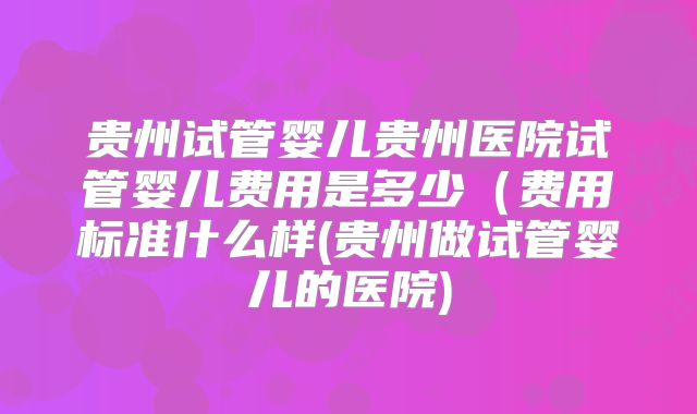 贵州试管婴儿贵州医院试管婴儿费用是多少（费用标准什么样(贵州做试管婴儿的医院)