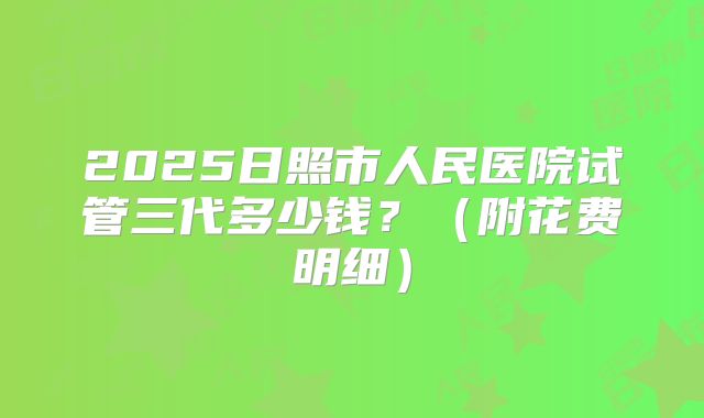 2025日照市人民医院试管三代多少钱?(附花费明细)