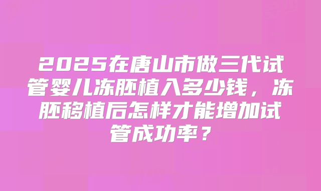 2025在唐山市做三代试管婴儿冻胚植入多少钱，冻胚移植后怎样才能增加试管成功率？