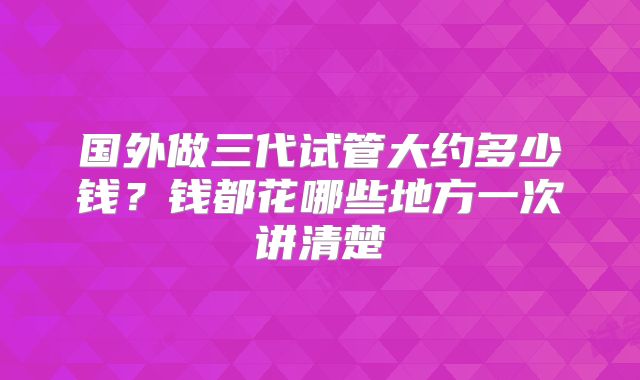 国外做三代试管大约多少钱?钱都花哪些地方一次讲清楚