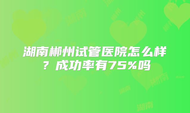 湖南郴州试管医院怎么样?成功率有75%吗