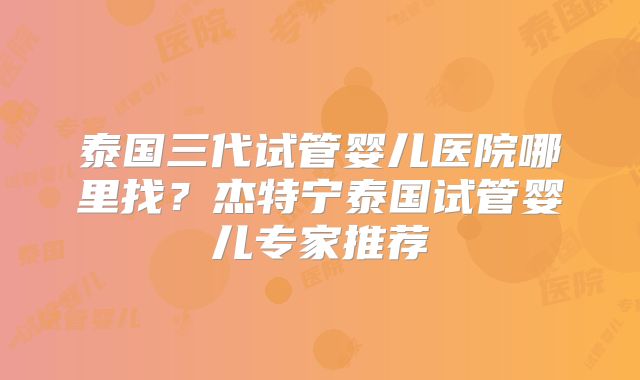 泰国三代试管婴儿医院哪里找？杰特宁泰国试管婴儿专家推荐