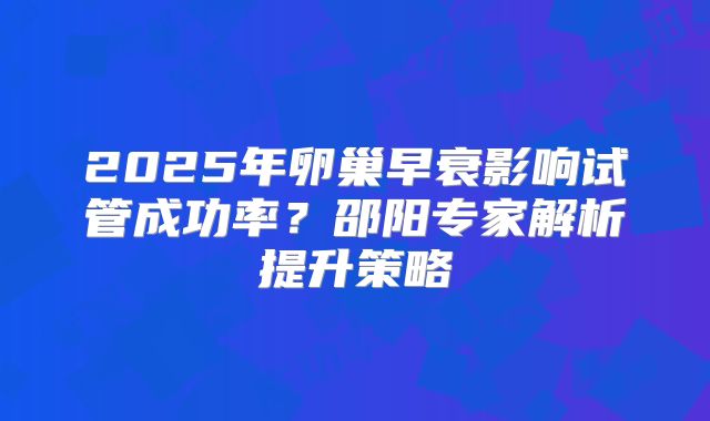 2025年卵巢早衰影响试管成功率？邵阳专家解析提升策略