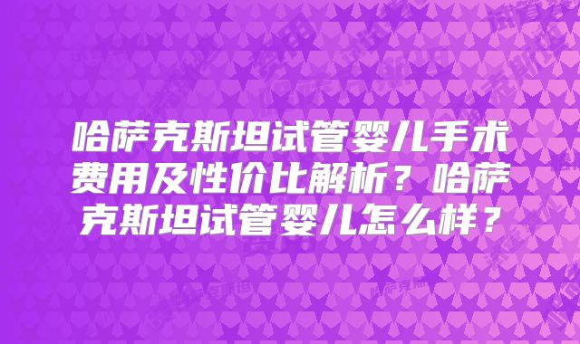 哈萨克斯坦试管婴儿手术费用及性价比解析?哈萨克斯坦试管婴儿怎么样?